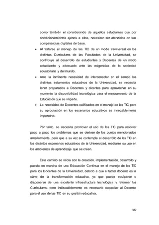 382
como también el considerando de aquellos estudiantes que por
condicionamientos ajenos a ellos, necesitan ser atendidos en sus
competencias digitales de base.
 Al tratarse el manejo de las TIC de un modo transversal en los
distintos Curriculums de las Facultades de la Universidad, se
contribuye al desarrollo de estudiantes y Docentes de un modo
actualizado y adecuado ante las exigencias de la sociedad
ecuatoriana y del mundo.
 Ante la inminente necesidad de interconectar en el tiempo los
distintos estamentos educativos de la Universidad, se necesita
tener preparados a Docentes y dicentes para aprovechar en su
momento la disponibilidad tecnológica para el mejoramiento de la
Educación que se imparte.
 La necesidad de Docentes calificados en el manejo de las TIC para
su apropiación en los escenarios educativos es innegablemente
imperativo.
Por tanto, se necesita promover el uso de las TIC para resolver
poco a poco los problemas que se derivan de los puntos mencionados
anteriormente, pero que a su vez se contemple el desarrollo de las TIC en
los distintos escenarios educativos de la Universidad, mediante su uso en
los ambientes de aprendizaje que se creen.
Este camino se inicia con la creación, implementación, desarrollo y
puesta en marcha de una Educación Continua en el manejo de las TIC
para los Docentes de la Universidad, debido a que el factor docente es la
clave de la transformación educativa, ya que puede equiparse o
disponerse de una excelente infraestructura tecnológica y reformar los
Curriculums, pero indiscutiblemente es necesario capacitar al Docente
para el uso de las TIC en su gestión educativa.
 