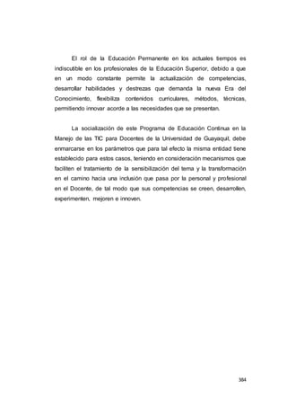 384
El rol de la Educación Permanente en los actuales tiempos es
indiscutible en los profesionales de la Educación Superior, debido a que
en un modo constante permite la actualización de competencias,
desarrollar habilidades y destrezas que demanda la nueva Era del
Conocimiento, flexibiliza contenidos curriculares, métodos, técnicas,
permitiendo innovar acorde a las necesidades que se presentan.
La socialización de este Programa de Educación Continua en la
Manejo de las TIC para Docentes de la Universidad de Guayaquil, debe
enmarcarse en los parámetros que para tal efecto la misma entidad tiene
establecido para estos casos, teniendo en consideración mecanismos que
faciliten el tratamiento de la sensibilización del tema y la transformación
en el camino hacia una inclusión que pasa por la personal y profesional
en el Docente, de tal modo que sus competencias se creen, desarrollen,
experimenten, mejoren e innoven.
 