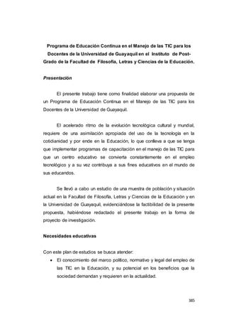 385
Programa de Educación Continua en el Manejo de las TIC para los
Docentes de la Universidad de Guayaquil en el Instituto de Post-
Grado de la Facultad de Filosofía, Letras y Ciencias de la Educación.
Presentación
El presente trabajo tiene como finalidad elaborar una propuesta de
un Programa de Educación Continua en el Manejo de las TIC para los
Docentes de la Universidad de Guayaquil.
El acelerado ritmo de la evolución tecnológica cultural y mundial,
requiere de una asimilación apropiada del uso de la tecnología en la
cotidianidad y por ende en la Educación, lo que conlleva a que se tenga
que implementar programas de capacitación en el manejo de las TIC para
que un centro educativo se convierta constantemente en el empleo
tecnológico y a su vez contribuya a sus fines educativos en el mundo de
sus educandos.
Se llevó a cabo un estudio de una muestra de población y situación
actual en la Facultad de Filosofía, Letras y Ciencias de la Educación y en
la Universidad de Guayaquil, evidenciándose la factibilidad de la presente
propuesta, habiéndose redactado el presente trabajo en la forma de
proyecto de investigación.
Necesidades educativas
Con este plan de estudios se busca atender:
 El conocimiento del marco político, normativo y legal del empleo de
las TIC en la Educación, y su potencial en los beneficios que la
sociedad demandan y requieren en la actualidad.
 