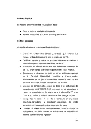 388
Perfil de ingreso
El Docente en la Universidad de Guayaquil debe:
 Estar acreditado en el ejercicio docente
 Realizar actividades educativas en cualquier Facultad
Perfil de egresado
Al concluir el presente programa el Docente deberá:
 Explicar los fundamentos teóricos y prácticos que sustentan sus
hechos en la práctica docente con el empleo de las TIC.
 Planificar, ejecutar y evaluar su proceso enseñanza-aprendizaje u
orientación-aprendizaje mediante el uso de las TIC.
 Evolucionar en hábitos de estudios que fortalezcan su manejo de
las TIC, favoreciendo su Educación permanente en las mismas.
 Comprender e interpretar los objetivos de las políticas educativas
en la Facultad, Universidad, estatales e internacionales,
articulándolas en sus prácticas docentes, así como contribuir a la
creación, aplicación, revisión y mejoras de las mismas.
 Disponer de conocimientos sólidos en base a los estándares de
competencias del PECMTIC-DUG, así como en las asignaturas a
cargo, los procedimientos de evaluación y la integración TIC en el
Curriculum, sabiendo manejar de forma flexible su organización.
 Manejar los momentos de uso de la tecnología en el proceso
enseñanza-aprendizaje u orientación-aprendizaje, de modo
apropiado, con los conocimientos requeridos del caso.
 Disponer de conocimientos robustos del funcionamiento de equipos
y programas, así como también de aplicaciones de productividad,
internet, comunicaciones y gestión.
 