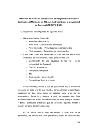 391
Estructura del marco de competencias del Programa de Educación
Continua en el Manejo de las TIC para los Docentes de la Universidad
de Guayaquil (PECMTIC-DUG).
El programa se ha configurado del siguiente modo:
 Número de niveles: Cuatro (4):
o Inducción – Preparación
o Nivel inicial – Alfabetización tecnológica
o Nivel intermedio – Profundización de conocimientos
o Nivel avanzado – Generación de conocimientos
 Cada nivel posee sus respectivos módulos con sus respectivos
contenidos de conocimientos, cuyos componentes son:
o Comprensión del Uso educativo de las TIC en la
Universidad de Guayaquil.
o Currículo y evaluación.
o Pedagogía/Andragogía.
o TIC.
o Organización y administración.
o Formación profesional docente.
Se ha estimado, debido a que es por primera vez, la modalidad
presencial en cada uno de sus módulos, considerándose el aprendizaje
electrónico en línea como apoyo de estudios, como a su vez de
entrenamiento, formación y vivencia, a partir del segundo nivel. Este
escenario contribuirá mucho para el desarrollo de foros, ensayos, debates
y demás estrategias didácticas que se necesiten registrar, revisar y
evaluar, por parte de los Facilitadores.
Es de valorar con el paso del tiempo, y como fruto de la
experiencia, las modalidades semi-presencial y virtual en función de las
 