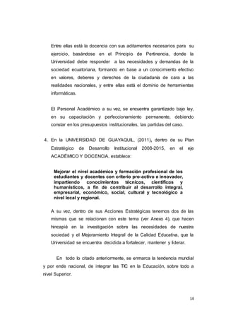 14
Entre ellas está la docencia con sus aditamentos necesarios para su
ejercicio, basándose en el Principio de Pertinencia, donde la
Universidad debe responder a las necesidades y demandas de la
sociedad ecuatoriana, formando en base a un conocimiento efectivo
en valores, deberes y derechos de la ciudadanía de cara a las
realidades nacionales, y entre ellas está el dominio de herramientas
informáticas.
El Personal Académico a su vez, se encuentra garantizado bajo ley,
en su capacitación y perfeccionamiento permanente, debiendo
constar en los presupuestos institucionales, las partidas del caso.
4. En la UNIVERSIDAD DE GUAYAQUIL, (2011), dentro de su Plan
Estratégico de Desarrollo Institucional 2008-2015, en el eje
ACADÉMICO Y DOCENCIA, establece:
Mejorar el nivel académico y formación profesional de los
estudiantes y docentes con criterio pro-activo e innovador,
impartiendo conocimientos técnicos, científicos y
humanísticos, a fin de contribuir al desarrollo integral,
empresarial, económico, social, cultural y tecnológico a
nivel local y regional.
A su vez, dentro de sus Acciones Estratégicas tenemos dos de las
mismas que se relacionan con este tema (ver Anexo 4), que hacen
hincapié en la investigación sobre las necesidades de nuestra
sociedad y el Mejoramiento Integral de la Calidad Educativa, que la
Universidad se encuentra decidida a fortalecer, mantener y liderar.
En todo lo citado anteriormente, se enmarca la tendencia mundial
y por ende nacional, de integrar las TIC en la Educación, sobre todo a
nivel Superior.
 