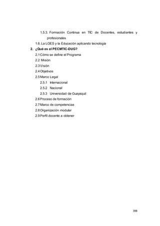 398
1.5.3. Formación Continua en TIC de Docentes, estudiantes y
profesionales
1.6. La LOES y la Educación aplicando tecnología
2. ¿Qué es el PECMTIC-DUG?
2.1Cómo se define el Programa
2.2 Misión
2.3Visión
2.4Objetivos
2.5Marco Legal
2.5.1 Internacional
2.5.2 Nacional
2.5.3 Universidad de Guayaquil
2.6Proceso de formación
2.7Marco de competencias
2.8Organización modular
2.9Perfil docente a obtener
 
