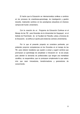 15
El hecho que la Educación se internacionaliza conlleva a cambios
en los procesos de enseñanza-aprendizaje, de investigación y gestión
docente, implicando cambios en los paradigmas educativos en diversos
campos del mundo universitario.
Con la creación de un Programa de Educación Continua en el
Manejo de las TIC para Docentes de la Universidad de Guayaquil, en el
Instituto de Post-Grado de la Facultad de Filosofía, Letras y Ciencias de
la Educación, se edifica un aporte para todas las carreras universitarias.
Por lo que el presente proyecto se considera pertinente, por
pretender propiciar competencias en los Docentes en el manejo de las
TIC, para obtener resultados que ayuden a actuar y sugerir cambios que
promuevan un aprendizaje de actualidad e innovación en la era actual,
para atender la demanda de profesionales que tengan una mentalidad
científica, no esquemática, que no produzcan simplemente lo que saben,
sino que sean innovadores, transformadores y generadores de
conocimiento.
 