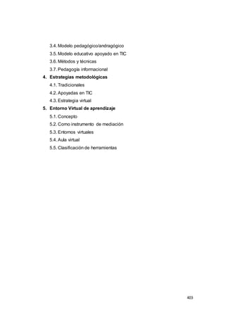 403
3.4. Modelo pedagógico/andragógico
3.5. Modelo educativo apoyado en TIC
3.6. Métodos y técnicas
3.7. Pedagogía informacional
4. Estrategias metodológicas
4.1. Tradicionales
4.2. Apoyadas en TIC
4.3. Estrategia virtual
5. Entorno Virtual de aprendizaje
5.1. Concepto
5.2. Como instrumento de mediación
5.3. Entornos virtuales
5.4. Aula virtual
5.5. Clasificación de herramientas
 