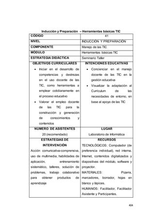 404
Inducción y Preparación – Herramientas básicas TIC
CÓDIGO 41
NIVEL INDUCCIÓN Y PREPARACIÓN
COMPONENTE Manejo de las TIC
MÓDULO Herramientas básicas TIC
ESTRATEGIA DIDÁCTICA Seminario Taller
OBJETIVOS CURRICULARES
 Iniciar en el desarrollo de
competencias y destrezas
en el uso docente de las
TIC, como herramientas a
emplear cotidianamente en
el proceso educativo
 Valorar el empleo docente
de las TIC para la
construcción y generación
de conocimientos y
contenidos
INTENCIONES EDUCATIVAS
 Concienciar en el manejo
docente de las TIC en la
gestión educativa
 Visualizar la adaptación al
Curriculum de las
necesidades de entorno, en
base al apoyo de las TIC
NÚMERO DE ASISTENTES
20 (recomendado)
LUGAR
Laboratorio de Informática
ESTRATEGIAS DE
INTERVENCIÓN
Acción comunicativa-comprensiva,
uso de multimedia, habilidades de
aplicación, entrenamiento
sistemático, talleres, solución de
problemas, trabajo colaborativo
para obtener productos de
aprendizaje
RECURSOS
TECNOLÓGICOS: Computador (de
preferencia individual), red interna,
Internet, contenidos digitalizados y
diapositivas del módulo, software y
proyector.
MATERIALES: Pizarra,
marcadores, borrador, hojas en
blanco y lápices.
HUMANOS: Facilitador, Facilitador
Asistente y Participantes.
 