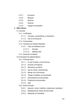 407
2.12.1. De sesión
2.12.2. Bloquear
2.12.3. Reiniciar
2.12.4. Hibernar
2.12.5. Apagar el computador
3. Office Básico
3.1. Iniciando
3.1.1. La Ofimática
3.1.1.1. Concepto, características e importancia
3.1.1.2. Uso en la Educación
3.1.2. Componentes
3.1.3. Versiones por Sistema Operativo
3.1.3.1. Tipos de instalación local
3.1.3.1.1. De pago
3.1.3.1.2. Software libre
3.1.4. Presencia en Internet
3.2. Procesador de palabras Básico
3.2.1. Primeros pasos
3.2.1.1. En qué consiste y cómo funciona
3.2.1.2. Iniciando el Programa
3.2.1.3. Elementos de entorno
3.2.1.4. Uso de menús y herramientas
3.2.1.5. Manejo de un documento
3.2.1.6. Trabajo simultáneo de documentos
3.2.1.7. Administración de documentos
3.2.1.8. Protección de documentos
3.2.1.9. Salir
3.2.2. Edición de texto
3.2.2.1. Inserción, borrar, modificar y seleccionar caracteres
3.2.2.2. Desplazamiento dentro del documento
3.2.2.3. Búsqueda y/o reemplazo
 