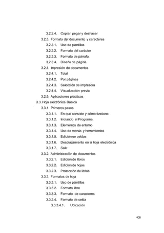 408
3.2.2.4. Copiar, pegar y deshacer
3.2.3. Formato del documento y caracteres
3.2.3.1. Uso de plantillas
3.2.3.2. Formato del carácter
3.2.3.3. Formato de párrafo
3.2.3.4. Diseño de página
3.2.4. Impresión de documentos
3.2.4.1. Total
3.2.4.2. Por páginas
3.2.4.3. Selección de impresora
3.2.4.4. Visualización previa
3.2.5. Aplicaciones prácticas
3.3. Hoja electrónica Básica
3.3.1. Primeros pasos
3.3.1.1. En qué consiste y cómo funciona
3.3.1.2. Iniciando el Programa
3.3.1.3. Elementos de entorno
3.3.1.4. Uso de menús y herramientas
3.3.1.5. Edición en celdas
3.3.1.6. Desplazamiento en la hoja electrónica
3.3.1.7. Salir
3.3.2. Administración de documentos
3.3.2.1. Edición de libros
3.3.2.2. Edición de hojas
3.3.2.3. Protección de libros
3.3.3. Formatos de hoja
3.3.3.1. Uso de plantillas
3.3.3.2. Formato libre
3.3.3.3. Formato de caracteres
3.3.3.4. Formato de celda
3.3.3.4.1. Ubicación
 