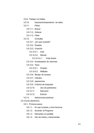 411
3.5.9. Trabajar con tablas
3.5.10. Importación/exportación de datos
3.5.11. Filtros
3.5.11.1. Buscar
3.5.11.2. Ordenar
3.5.11.3. Filtrar
3.5.12. Consultas
3.5.12.1. ¿En qué consiste?
3.5.12.2. Pestaña
3.5.12.3. Creación
3.5.12.3.1. Auto
3.5.12.3.2. Manual
3.5.12.3.2.1. Vista diseño
3.5.12.4. Encabezados de columnas
3.5.12.5. Tipos
3.5.12.5.1. Simples
3.5.12.5.2. Múltiples
3.5.12.6. Manejo de campos
3.5.12.7. Cálculos
3.5.12.8. expresiones
3.5.12.9. Criterios de búsqueda
3.5.12.10. Uso de parámetros
3.5.12.11. Ejecución
3.5.12.12. Edición
3.5.13. Aplicaciones prácticas
3.6. Correo electrónico
3.6.1. Primeros pasos
3.6.1.1. En qué consiste y cómo funciona
3.6.1.2. Iniciando el Programa
3.6.1.3. Elementos en pantalla
3.6.1.4. Uso de menús y herramientas
 