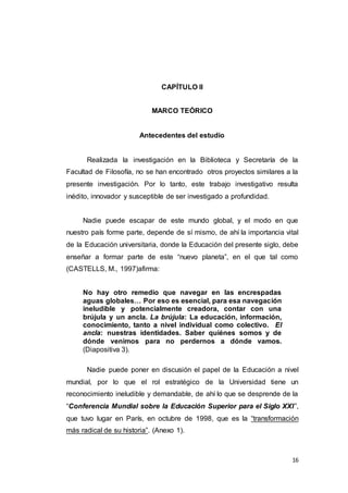 16
CAPÍTULO II
MARCO TEÓRICO
Antecedentes del estudio
Realizada la investigación en la Biblioteca y Secretaría de la
Facultad de Filosofía, no se han encontrado otros proyectos similares a la
presente investigación. Por lo tanto, este trabajo investigativo resulta
inédito, innovador y susceptible de ser investigado a profundidad.
Nadie puede escapar de este mundo global, y el modo en que
nuestro país forme parte, depende de sí mismo, de ahí la importancia vital
de la Educación universitaria, donde la Educación del presente siglo, debe
enseñar a formar parte de este “nuevo planeta”, en el que tal como
(CASTELLS, M., 1997)afirma:
No hay otro remedio que navegar en las encrespadas
aguas globales… Por eso es esencial, para esa navegación
ineludible y potencialmente creadora, contar con una
brújula y un ancla. La brújula: La educación, información,
conocimiento, tanto a nivel individual como colectivo. El
ancla: nuestras identidades. Saber quiénes somos y de
dónde venimos para no perdernos a dónde vamos.
(Diapositiva 3).
Nadie puede poner en discusión el papel de la Educación a nivel
mundial, por lo que el rol estratégico de la Universidad tiene un
reconocimiento ineludible y demandable, de ahí lo que se desprende de la
“Conferencia Mundial sobre la Educación Superior para el Siglo XXI”,
que tuvo lugar en París, en octubre de 1998, que es la “transformación
más radical de su historia”. (Anexo 1).
 