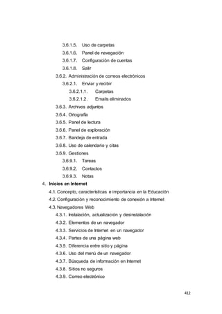 412
3.6.1.5. Uso de carpetas
3.6.1.6. Panel de navegación
3.6.1.7. Configuración de cuentas
3.6.1.8. Salir
3.6.2. Administración de correos electrónicos
3.6.2.1. Enviar y recibir
3.6.2.1.1. Carpetas
3.6.2.1.2. Emails eliminados
3.6.3. Archivos adjuntos
3.6.4. Ortografía
3.6.5. Panel de lectura
3.6.6. Panel de exploración
3.6.7. Bandeja de entrada
3.6.8. Uso de calendario y citas
3.6.9. Gestiones
3.6.9.1. Tareas
3.6.9.2. Contactos
3.6.9.3. Notas
4. Inicios en Internet
4.1. Concepto, características e importancia en la Educación
4.2. Configuración y reconocimiento de conexión a Internet
4.3. Navegadores Web
4.3.1. Instalación, actualización y desinstalación
4.3.2. Elementos de un navegador
4.3.3. Servicios de Internet en un navegador
4.3.4. Partes de una página web
4.3.5. Diferencia entre sitio y página
4.3.6. Uso del menú de un navegador
4.3.7. Búsqueda de información en Internet
4.3.8. Sitios no seguros
4.3.9. Correo electrónico
 
