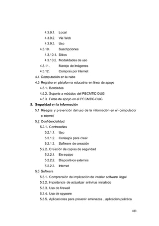 413
4.3.9.1. Local
4.3.9.2. Vía Web
4.3.9.3. Uso
4.3.10. Suscripciones
4.3.10.1. Sitios
4.3.10.2. Modalidades de uso
4.3.11. Manejo de Imágenes
4.3.12. Compras por Internet
4.4. Computación en la nube
4.5. Registro en plataforma educativa en línea de apoyo
4.5.1. Bondades
4.5.2. Soporte a módulos del PECMTIC-DUG
4.5.3. Foros de apoyo en el PECMTIC-DUG
5. Seguridad en la información
5.1. Riesgos y prevención del uso de la información en un computador
e Internet
5.2. Confidencialidad
5.2.1. Contraseñas
5.2.1.1. Uso
5.2.1.2. Consejos para crear
5.2.1.3. Software de creación
5.2.2. Creación de copias de seguridad
5.2.2.1. En equipo
5.2.2.2. Dispositivos externos
5.2.2.3. Internet
5.3. Software
5.3.1. Comprensión de implicación de instalar software ilegal
5.3.2. Importancia de actualizar antivirus instalado
5.3.3. Uso de firewall
5.3.4. Uso de spyware
5.3.5. Aplicaciones para prevenir amenazas , aplicación práctica
 