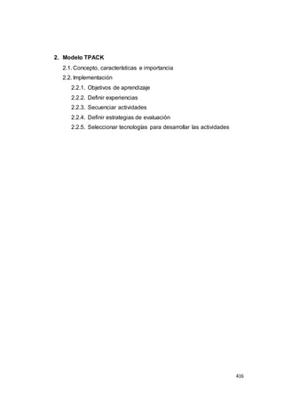 416
2. Modelo TPACK
2.1. Concepto, características e importancia
2.2. Implementación
2.2.1. Objetivos de aprendizaje
2.2.2. Definir experiencias
2.2.3. Secuenciar actividades
2.2.4. Definir estrategias de evaluación
2.2.5. Seleccionar tecnologías para desarrollar las actividades
 