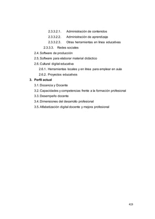 419
2.3.3.2.1. Administración de contenidos
2.3.3.2.2. Administración de aprendizaje
2.3.3.2.3. Otras herramientas en línea educativas
2.3.3.3. Redes sociales
2.4. Software de producción
2.5. Software para elaborar material didáctico
2.6. Cultural digital educativa
2.6.1. Herramientas locales y en línea para emplear en aula
2.6.2. Proyectos educativos
3. Perfil actual
3.1. Docencia y Docente
3.2. Capacidades y competencias frente a la formación profesional
3.3. Desempeño docente
3.4. Dimensiones del desarrollo profesional
3.5. Alfabetización digital docente y mejora profesional
 