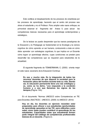 17
Esto conlleva al desplazamiento de los procesos de enseñanza por
los procesos de aprendizaje, haciendo que el centro del proceso sea
ahora el estudiante y no el Profesor. Para ampliar este nuevo enfoque, es
primordial observar el fragmento del Anexo 5, para ubicar las
competencias básicas necesarias para el aprendizaje contemporáneo y
estratégico.
De la lectura se puede desprender que los nuevos paradigmas de
la Educación y la Pedagogía se fundamentan en la Sicología y la ciencia
cognitiva de cómo aprende un ser humano, conduciendo a éste en cómo
debe aprender con estrategias cognitivas, lo que implica en un Docente
cómo lograr un aprendizaje efectivo, cuyas condiciones se presten para
desarrollar las competencias que se requieren para estudiantes de la
actualidad.
El siguiente fragmento de TÜNNERMANN, C. (2000) orienta mejor
en este nuevo escenario de la Educación Continua:
Es eso y mucho más. Es la integración de todos los
recursos docentes de que dispone la sociedad para la
formación plena del hombre durante toda su vida. Siendo
así, la educación permanente tiene una raíz ontológica y
es, como se ha dicho, “una respuesta a la condición
humana y a eso que llamamos los signos de los
tiempos.(Página 144).
En el documento “Normas UNESCO sobre Competencias en TIC
para Docentes (NUCTICD)”, UNESCO, (2008) la UNESCO afirmó:
Hoy en día, los docentes en ejercicio necesitan estar
preparados para ofrecer a sus estudiantes oportunidades
de aprendizaje apoyadas en las TIC; para utilizarlas y para
saber cómo éstas pueden contribuir al aprendizaje de los
estudiantes. Capacidades estas que actualmente forman
parte integral del catálogo de competencias profesionales
básicas de un docente. (Página 2).
 