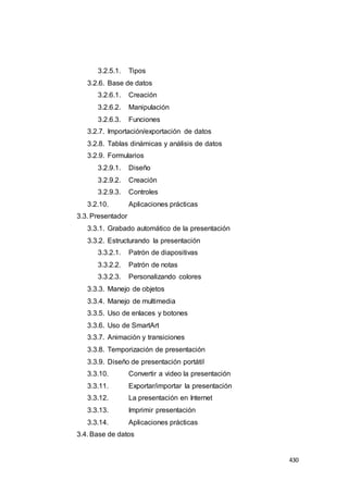 430
3.2.5.1. Tipos
3.2.6. Base de datos
3.2.6.1. Creación
3.2.6.2. Manipulación
3.2.6.3. Funciones
3.2.7. Importación/exportación de datos
3.2.8. Tablas dinámicas y análisis de datos
3.2.9. Formularios
3.2.9.1. Diseño
3.2.9.2. Creación
3.2.9.3. Controles
3.2.10. Aplicaciones prácticas
3.3. Presentador
3.3.1. Grabado automático de la presentación
3.3.2. Estructurando la presentación
3.3.2.1. Patrón de diapositivas
3.3.2.2. Patrón de notas
3.3.2.3. Personalizando colores
3.3.3. Manejo de objetos
3.3.4. Manejo de multimedia
3.3.5. Uso de enlaces y botones
3.3.6. Uso de SmartArt
3.3.7. Animación y transiciones
3.3.8. Temporización de presentación
3.3.9. Diseño de presentación portátil
3.3.10. Convertir a video la presentación
3.3.11. Exportar/importar la presentación
3.3.12. La presentación en Internet
3.3.13. Imprimir presentación
3.3.14. Aplicaciones prácticas
3.4. Base de datos
 