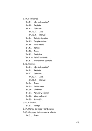431
3.4.1. Formularios
3.4.1.1. ¿En qué consiste?
3.4.1.2. Pestaña
3.4.1.3. Creación
3.4.1.3.1. Auto
3.4.1.3.2. Manual
3.4.1.4. Edición de datos
3.4.1.5. Desplazamiento
3.4.1.6. Vista diseño
3.4.1.7. Temas
3.4.1.8. Tipos
3.4.1.9. Controles
3.4.1.10. Sub-Formularios
3.4.1.11. Trabajar con controles
3.4.2. Informes
3.4.2.1. ¿En qué consiste?
3.4.2.2. Pestaña
3.4.2.3. Creación
3.4.2.3.1. Auto
3.4.2.3.2. Manual
3.4.2.4. Tipos
3.4.2.5. Subinformes
3.4.2.6. Controles
3.4.2.7. Agrupar y ordenar
3.4.2.8. Vista preliminar
3.4.2.9. Impresión
3.4.3. Consultas
3.4.3.1. Por tipo
3.4.4. Manejo de filtros y condiciones
3.4.5. Controles de formulario e informe
3.4.5.1. Tipos
 