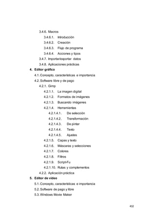 432
3.4.6. Macros
3.4.6.1. Introducción
3.4.6.2. Creación
3.4.6.3. Flujo de programa
3.4.6.4. Acciones y tipos
3.4.7. Importar/exportar datos
3.4.8. Aplicaciones prácticas
4. Editor gráfico
4.1. Concepto, características e importancia
4.2. Software libre y de pago
4.2.1. Gimp
4.2.1.1. La imagen digital
4.2.1.2. Formatos de imágenes
4.2.1.3. Buscando imágenes
4.2.1.4. Herramientas
4.2.1.4.1. De selección
4.2.1.4.2. Transformación
4.2.1.4.3. De pintar
4.2.1.4.4. Texto
4.2.1.4.5. Ajustes
4.2.1.5. Capas y texto
4.2.1.6. Máscaras y selecciones
4.2.1.7. Colores
4.2.1.8. Filtros
4.2.1.9. Script-Fu
4.2.1.10. Rutas y complementos
4.2.2. Aplicación práctica
5. Editor de video
5.1. Concepto, características e importancia
5.2. Software de pago y libre
5.3. Windows Movie Maker
 