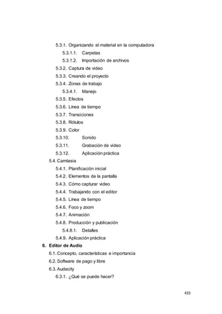 433
5.3.1. Organizando el material en la computadora
5.3.1.1. Carpetas
5.3.1.2. Importación de archivos
5.3.2. Captura de video
5.3.3. Creando el proyecto
5.3.4. Zonas de trabajo
5.3.4.1. Manejo
5.3.5. Efectos
5.3.6. Línea de tiempo
5.3.7. Transiciones
5.3.8. Rótulos
5.3.9. Color
5.3.10. Sonido
5.3.11. Grabación de video
5.3.12. Aplicación práctica
5.4. Camtasia
5.4.1. Planificación inicial
5.4.2. Elementos de la pantalla
5.4.3. Cómo capturar video
5.4.4. Trabajando con el editor
5.4.5. Línea de tiempo
5.4.6. Foco y zoom
5.4.7. Animación
5.4.8. Producción y publicación
5.4.8.1. Detalles
5.4.9. Aplicación práctica
6. Editor de Audio
6.1. Concepto, características e importancia
6.2. Software de pago y libre
6.3. Audacity
6.3.1. ¿Qué se puede hacer?
 