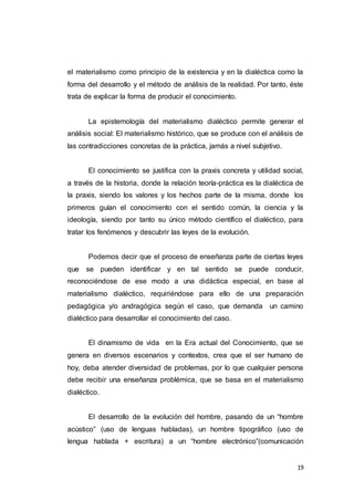 19
el materialismo como principio de la existencia y en la dialéctica como la
forma del desarrollo y el método de análisis de la realidad. Por tanto, éste
trata de explicar la forma de producir el conocimiento.
La epistemología del materialismo dialéctico permite generar el
análisis social: El materialismo histórico, que se produce con el análisis de
las contradicciones concretas de la práctica, jamás a nivel subjetivo.
El conocimiento se justifica con la praxis concreta y utilidad social,
a través de la historia, donde la relación teoría-práctica es la dialéctica de
la praxis, siendo los valores y los hechos parte de la misma, donde los
primeros guían el conocimiento con el sentido común, la ciencia y la
ideología, siendo por tanto su único método científico el dialéctico, para
tratar los fenómenos y descubrir las leyes de la evolución.
Podemos decir que el proceso de enseñanza parte de ciertas leyes
que se pueden identificar y en tal sentido se puede conducir,
reconociéndose de ese modo a una didáctica especial, en base al
materialismo dialéctico, requiriéndose para ello de una preparación
pedagógica y/o andragógica según el caso, que demanda un camino
dialéctico para desarrollar el conocimiento del caso.
El dinamismo de vida en la Era actual del Conocimiento, que se
genera en diversos escenarios y contextos, crea que el ser humano de
hoy, deba atender diversidad de problemas, por lo que cualquier persona
debe recibir una enseñanza problémica, que se basa en el materialismo
dialéctico.
El desarrollo de la evolución del hombre, pasando de un “hombre
acústico” (uso de lenguas habladas), un hombre tipográfico (uso de
lengua hablada + escritura) a un “hombre electrónico”(comunicación
 