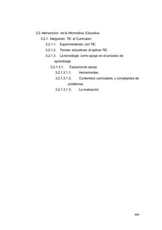 444
3.2. Intervención de la Informática Educativa
3.2.1. Integrando TIC al Curriculum
3.2.1.1. Experimentando con TIC
3.2.1.2. Teorías educativas al aplicar TIC
3.2.1.3. La tecnología como apoyo en el proceso de
aprendizaje
3.2.1.3.1. Espacios de apoyo
3.2.1.3.1.1. Herramientas
3.2.1.3.1.2. Contenidos curriculares y complejidad de
problemas
3.2.1.3.1.3. La evaluación
 