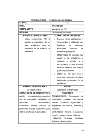 448
Nivel Intermedio – Herramientas complejas
CÓDIGO 43
NIVEL INTERMEDIO
COMPONENTE Manejo de las TIC
MÓDULO Herramientas complejas
OBJETIVOS CURRICULARES
 Utilizar herramientas TIC no
lineales y específicas de un
área académica, para su
aplicación en la solución de
problemas
COMPETENCIAS DOCENTES
 Conocer varias aplicaciones y
herramientas y utilizarlas con
flexibilidad en diferentes
situaciones basadas en
problemas y proyectos
 Utilizar redes de recursos para
ayudar a los estudiantes a
colaborar y acceder a la
información y comunicarse con
expertos externos para analizar
y resolver problemas
 Utilizar las TIC para crear y
supervisar proyectos de clase,
individuales o grupales, de los
estudiantes
NÚMERO DE ASISTENTES
20 (recomendado)
LUGAR
Laboratorio de Informática
ESTRATEGIAS DE INTERVENCIÓN
Acción comunicativa-comprensiva,
uso de multimedia, habilidades de
aplicación, entrenamiento
sistemático, talleres, solución de
problemas, trabajo colaborativo para
obtener productos de aprendizaje
RECURSOS
TECNOLÓGICOS: Computador (de
preferencia individual), red interna,
Internet, contenidos digitalizados y
diapositivas del módulo, software y
proyector.
MATERIALES: Pizarra, marcadores,
borrador, hojas en blanco y lápices.
HUMANOS: Facilitador, Facilitador
Asistente y Participantes.
 