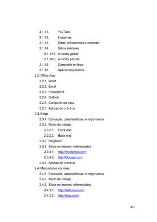 451
2.1.11. YouTube
2.1.12. Imágenes
2.1.13. Otras aplicaciones a conectar
2.1.14. Sitios similares
2.1.14.1. A modo global
2.1.14.2. A modo parcial
2.1.15. Compartir en línea
2.1.16. Aplicación práctica
2.2. Office App
2.2.1. Word
2.2.2. Excel
2.2.3. Powerpoint
2.2.4. Outlook
2.2.5. Compartir en línea
2.2.6. Aplicación práctica
2.3. Blogs
2.3.1. Concepto, características e importancia
2.3.2. Modo de trabajo
2.3.2.1. Front end
2.3.2.2. Back end
2.3.3. Blogfesor
2.3.4. Sitios en Internet referenciales
2.3.4.1. http://wordpress.com
2.3.4.2. http://blogger.com
2.3.5. Aplicación práctica
2.4. Marcadores sociales
2.4.1. Concepto, características e importancia
2.4.2. Modo de trabajo
2.4.3. Sitios en Internet referenciales
2.4.3.1. http://delicious.com
2.4.3.2. http://digg.com/
 