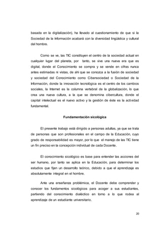 20
basada en la digitalización), ha llevado al cuestionamiento de que si la
Sociedad de la Información acabará con la diversidad lingüística y cultural
del hombre.
Como se ve, las TIC constituyen el centro de la sociedad actual en
cualquier lugar del planeta, por tanto, se vive una nueva era que es
digital, donde el Conocimiento se compra y se vende en cifras nunca
antes estimadas ni vistas, de ahí que se conozca a la fusión de sociedad
y sociedad del Conocimiento como Cibersociedad o Sociedad de la
Información, donde la innovación tecnológica es el centro de los cambios
sociales, la Internet es la columna vertebral de la globalización, lo que
crea una nueva cultura, a la que se denomina cibercultura, donde el
capital intelectual es el nuevo activo y la gestión de éste es la actividad
fundamental.
Fundamentación sicológica
El presente trabajo está dirigido a personas adultas, ya que se trata
de personas que son profesionales en el campo de la Educación, cuyo
grado de responsabilidad es mayor, por lo que el manejo de las TIC tiene
un fin preciso en la concepción individual de cada Docente.
El conocimiento sicológico es base para entender las acciones del
ser humano, por tanto se aplica en la Educación, para determinar los
estudios que fijen un desarrollo teórico, debido a que el aprendizaje es
absolutamente integral en el hombre.
Ante una enseñanza problémica, el Docente debe comprender y
conocer los fundamentos sicológicos para acoger a sus estudiantes,
partiendo del conocimiento dialéctico en torno a lo que rodea al
aprendizaje de un estudiante universitario.
 