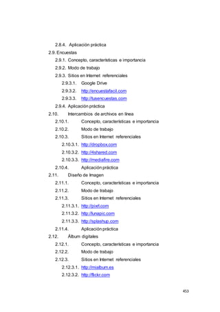 453
2.8.4. Aplicación práctica
2.9. Encuestas
2.9.1. Concepto, características e importancia
2.9.2. Modo de trabajo
2.9.3. Sitios en Internet referenciales
2.9.3.1. Google Drive
2.9.3.2. http://encuestafacil.com
2.9.3.3. http://tusencuestas.com
2.9.4. Aplicación práctica
2.10. Intercambios de archivos en línea
2.10.1. Concepto, características e importancia
2.10.2. Modo de trabajo
2.10.3. Sitios en Internet referenciales
2.10.3.1. http://dropbox.com
2.10.3.2. http://4shared.com
2.10.3.3. http://mediafire.com
2.10.4. Aplicación práctica
2.11. Diseño de Imagen
2.11.1. Concepto, características e importancia
2.11.2. Modo de trabajo
2.11.3. Sitios en Internet referenciales
2.11.3.1. http://pixrl.com
2.11.3.2. http://lunapic.com
2.11.3.3. http://splashup.com
2.11.4. Aplicación práctica
2.12. Álbum digitales
2.12.1. Concepto, características e importancia
2.12.2. Modo de trabajo
2.12.3. Sitios en Internet referenciales
2.12.3.1. http://mialbum.es
2.12.3.2. http://flickr.com
 