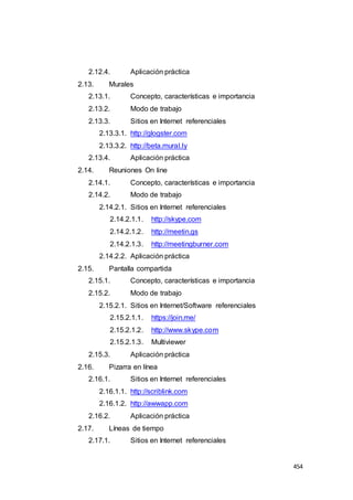 454
2.12.4. Aplicación práctica
2.13. Murales
2.13.1. Concepto, características e importancia
2.13.2. Modo de trabajo
2.13.3. Sitios en Internet referenciales
2.13.3.1. http://glogster.com
2.13.3.2. http://beta.mural.ly
2.13.4. Aplicación práctica
2.14. Reuniones On line
2.14.1. Concepto, características e importancia
2.14.2. Modo de trabajo
2.14.2.1. Sitios en Internet referenciales
2.14.2.1.1. http://skype.com
2.14.2.1.2. http://meetin.gs
2.14.2.1.3. http://meetingburner.com
2.14.2.2. Aplicación práctica
2.15. Pantalla compartida
2.15.1. Concepto, características e importancia
2.15.2. Modo de trabajo
2.15.2.1. Sitios en Internet/Software referenciales
2.15.2.1.1. https://join.me/
2.15.2.1.2. http://www.skype.com
2.15.2.1.3. Multiviewer
2.15.3. Aplicación práctica
2.16. Pizarra en línea
2.16.1. Sitios en Internet referenciales
2.16.1.1. http://scriblink.com
2.16.1.2. http://awwapp.com
2.16.2. Aplicación práctica
2.17. Líneas de tiempo
2.17.1. Sitios en Internet referenciales
 