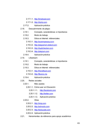 455
2.17.1.1. http://timetoast.com
2.17.1.2. http://dipity.com
2.17.2. Aplicación práctica
2.18. Descubrimiento de plagio
2.18.1. Concepto, características e importancia
2.18.2. Modo de trabajo
2.18.3. Sitios en Internet referenciales
2.18.3.1. http://scanmyessay.com
2.18.3.2. http://plagiarism-detect.com
2.18.3.3. http://duplichecker.com
2.18.3.4. http://plagium.com
2.18.4. Aplicación práctica
2.19. Lifestream
2.19.1. Concepto, características e importancia
2.19.2. Modo de trabajo
2.19.3. Sitios en Internet referenciales
2.19.3.1. http://friendfeed.com
2.19.3.2. http://flavors.me
2.19.4. Aplicación práctica
2.20. Redes sociales
2.20.1. Más usadas
2.20.1.1. Cómo usar en Educación
2.20.1.1.1. http://facebook.com
2.20.1.1.2. http://twitter.com
2.20.1.1.3. Aplicación práctica
2.20.2. Otras
2.20.2.1. http://ning.com
2.20.2.2. http://edmodo.com
2.20.2.3. http://twiducate.com
2.20.2.4. Aplicación práctica
2.21. Herramientas de referencia para apoyo académico
 