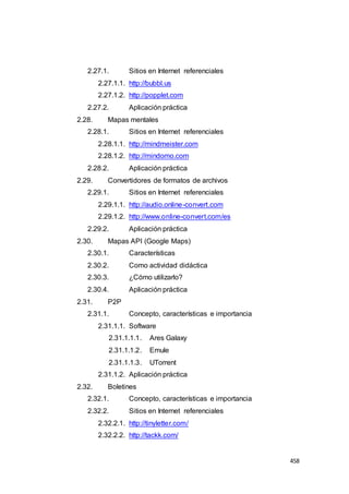 458
2.27.1. Sitios en Internet referenciales
2.27.1.1. http://bubbl.us
2.27.1.2. http://popplet.com
2.27.2. Aplicación práctica
2.28. Mapas mentales
2.28.1. Sitios en Internet referenciales
2.28.1.1. http://mindmeister.com
2.28.1.2. http://mindomo.com
2.28.2. Aplicación práctica
2.29. Convertidores de formatos de archivos
2.29.1. Sitios en Internet referenciales
2.29.1.1. http://audio.online-convert.com
2.29.1.2. http://www.online-convert.com/es
2.29.2. Aplicación práctica
2.30. Mapas API (Google Maps)
2.30.1. Características
2.30.2. Como actividad didáctica
2.30.3. ¿Cómo utilizarlo?
2.30.4. Aplicación práctica
2.31. P2P
2.31.1. Concepto, características e importancia
2.31.1.1. Software
2.31.1.1.1. Ares Galaxy
2.31.1.1.2. Emule
2.31.1.1.3. UTorrent
2.31.1.2. Aplicación práctica
2.32. Boletines
2.32.1. Concepto, características e importancia
2.32.2. Sitios en Internet referenciales
2.32.2.1. http://tinyletter.com/
2.32.2.2. http://tackk.com/
 