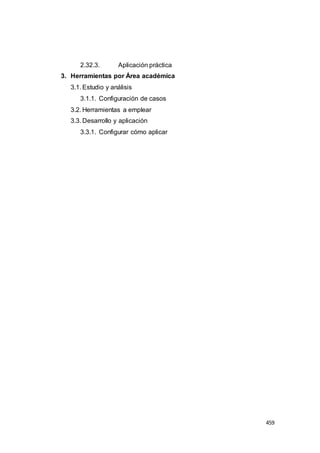 459
2.32.3. Aplicación práctica
3. Herramientas por Área académica
3.1. Estudio y análisis
3.1.1. Configuración de casos
3.2. Herramientas a emplear
3.3. Desarrollo y aplicación
3.3.1. Configurar cómo aplicar
 