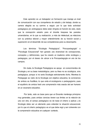 21
Este aprendiz es un trabajador en formación que maneja un nivel
de comunicación con sus compañeros de estudio y de trabajo, donde su
carrera elegida es su camino a seguir, por lo que toda actividad
pedagógica y/o andragógica debe estar dirigida en función de esto, dado
que la concepción estudio para el dicente traspasa las paredes
universitarias, en la que su realización, a más de intelectual, se relaciona
con su práctica laboral y mayor entendimiento de su función social y
superación en el desarrollo de sus competencias para su desempeño.
Los términos “Sicología Pedagógica”, “Psicopedagogía” o
“Psicología Educacional” han ganado una diversidad de concepciones,
conceptos y definiciones, que ha creado un dualismo entre sicólogos y
pedagogos, por el deseo de ubicar a la Psicopedagogía en uno de los
campos.
Sin duda, la Sicología Pedagógica se apoya en conocimientos de
Sicología y en su base metodológica, pero su línea no es sicológica, sino
pedagógica, porque si no sería Sicología estrictamente dicho. Mientras la
Pedagogía se nutre de la Sicología con objetivo educativo, la convivencia
de ambos es fructífera, lo que evita el sicologismo o pedagogismo, pues
el equilibrio de ambos hará una comprensión más exacta del ser humano
en un escenario educativo.
Por tanto, esto es base para que un Docente mantenga principios
muy generales, pues ambas ciencias tienen sus límites en la relación de
una con otra, el campo pedagógico es de base el criterio a aplicar, y la
Sicología debe ser un elemento para entender la situación educacional,
por lo que el criterio pedagógico es el que debe regir y ser coherente con
la comprensión educativa en cualquier contexto.
 