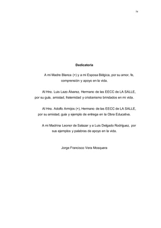 iv
Dedicatoria
A mi Madre Blanca (+) y a mi Esposa Bélgica, por su amor, fe,
comprensión y apoyo en la vida.
Al Hno. Luis Lazo Álvarez, Hermano de las EECC de LA SALLE,
por su guía, amistad, fraternidad y cristianismo brindados en mi vida.
Al Hno. Adolfo Armijos (+), Hermano de las EECC de LA SALLE,
por su amistad, guía y ejemplo de entrega en la Obra Educativa.
A mi Madrina Leonor de Salazar y a Luis Delgado Rodríguez, por
sus ejemplos y palabras de apoyo en la vida.
Jorge Francisco Vera Mosquera
 