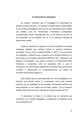 22
Fundamentación pedagógica
Es objetivo mencionar que la Pedagogía es responsable de
estudiar el hecho educativo, sin embargo al tratarse sobre la aplicabilidad
de los modelos pedagógicos que han sido los instrumentos para modelar
una realidad, como los Tradicionales, Conductistas, Conceptuales,
Constructivistas, Social, Personalizada, etc.; en el mundo de las TIC, es
de encontrarse con una realidad que es, la no aplicación absoluta de
determinado modelo.
Surge la necesidad de integrar de un modo consistente y coherente
estrategias globales que permitan orientar el proceso enseñanza-
aprendizaje, que tal como lo señala LICONA, A. (2011) en sus Apuntes
de Pedagogía y Didáctica para el ejercicio de la actividad docente en el
Aula Virtual, en el Congreso Internacional EDUTEC 2011, referencia a las
palabras de Santángelo: “que ponga el acento en la interactividad entre
Profesores y estudiantes, entre los estudiantes entre sí, para la
construcción de conocimientos significativos orientados hacia aplicaciones
concretas y referenciados en conceptualizaciones con grados de
creciente especificidad” (página 4).
Esto significa que se debe desarrollar una visión pedagógica en el
Docente, que permita aplicar lo concerniente, sobre todo teniendo
presente que los postulados de los modelos mencionados partieron del
aula presencial, lo que implica que se debe analizar, y en lo necesario
redefinir dentro del marco de la experiencia docente al aplicar las TIC.
Al observarse el Anexo 6, se obtiene que los elementos que
intervienen en un modelo pedagógico, considerando la modalidad virtual
con la presencial son:
 
