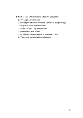 473
2. Pertenecer a una comunidad educativa y educarse
2.1. Concepto, características
2.2. Paradigma educativo innovador: Comunidad de aprendizaje
2.3. Espacios y comunidades virtuales
2.4. Web 2.0, Web 3.0 y redes sociales
2.5. Modelo educativo en red
2.6. Evolución de la tecnología e innovación educativa
2.7. Taxonomía de la tecnología colaborativa
 