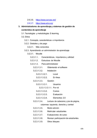 479
2.6.3.6. https://www.canvas.net/
2.6.3.7. https://www.edx.org/
3. Administradores de aprendizaje y sistemas de gestión de
contenidos de aprendizaje
3.1. Tecnologías y metodologías E-learning
3.2. Sitios
3.2.1. Concepto, características e importancia
3.2.2. Gratuitos y de pago
3.2.2.1. Más conocidos
3.2.3. Aprendiendo un administrador de aprendizaje
3.2.3.1. Moodle
3.2.3.1.1. Características, importancia y utilidad
3.2.3.1.2. Estructura de Moodle
3.2.3.1.3. Para administrador
3.2.3.1.3.1. Obteniendo el software
3.2.3.1.3.2. Instalación
3.2.3.1.3.2.1. Local
3.2.3.1.3.2.2. En línea
3.2.3.1.3.3. Gestión
3.2.3.1.3.3.1. Usuarios
3.2.3.1.3.3.1.1. Por rol
3.2.3.1.3.3.2. Cursos
3.2.3.1.3.3.3. Evaluación
3.2.3.1.3.3.4. Elementos 2.0
3.2.3.1.3.4. Lectura de cabecera y pie de página,
columnas izquierda, derecha y central
3.2.3.1.3.5. Modo edición
3.2.3.1.3.6. Matricular estudiantes
3.2.3.1.3.7. Evaluaciones de curso
3.2.3.1.3.8. Revisar participación de estudiantes
3.2.3.1.3.9. Otros bloques
 