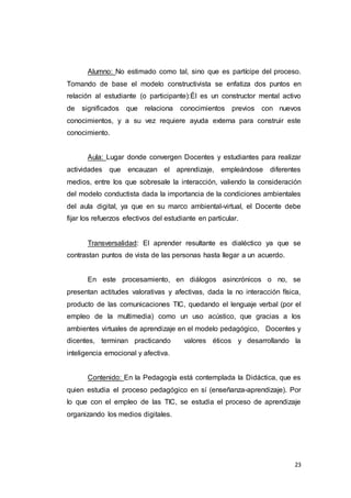 23
Alumno: No estimado como tal, sino que es partícipe del proceso.
Tomando de base el modelo constructivista se enfatiza dos puntos en
relación al estudiante (o participante):Él es un constructor mental activo
de significados que relaciona conocimientos previos con nuevos
conocimientos, y a su vez requiere ayuda externa para construir este
conocimiento.
Aula: Lugar donde convergen Docentes y estudiantes para realizar
actividades que encauzan el aprendizaje, empleándose diferentes
medios, entre los que sobresale la interacción, valiendo la consideración
del modelo conductista dada la importancia de la condiciones ambientales
del aula digital, ya que en su marco ambiental-virtual, el Docente debe
fijar los refuerzos efectivos del estudiante en particular.
Transversalidad: El aprender resultante es dialéctico ya que se
contrastan puntos de vista de las personas hasta llegar a un acuerdo.
En este procesamiento, en diálogos asincrónicos o no, se
presentan actitudes valorativas y afectivas, dada la no interacción física,
producto de las comunicaciones TIC, quedando el lenguaje verbal (por el
empleo de la multimedia) como un uso acústico, que gracias a los
ambientes virtuales de aprendizaje en el modelo pedagógico, Docentes y
dicentes, terminan practicando valores éticos y desarrollando la
inteligencia emocional y afectiva.
Contenido: En la Pedagogía está contemplada la Didáctica, que es
quien estudia el proceso pedagógico en sí (enseñanza-aprendizaje). Por
lo que con el empleo de las TIC, se estudia el proceso de aprendizaje
organizando los medios digitales.
 