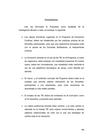 488
Conclusiones
Una vez terminada la Propuesta como resultante de la
investigación llevada a cabo, se concluye lo siguiente:
 Las etapas formativas sugeridas en el Programa de Educación
Continua, deben ser fortalecidas por las prácticas propias de los
Docentes participantes, para que esa experiencia enriquezca junto
con el aporte de los Docentes facilitadores, al mejoramiento
continuo.
 La formación docente en el uso de las TIC en el Programa, a modo
de sugerencia, debe empezar con modalidad presencial. En ciertos
casos, dadas las circunstancias, una modalidad mixta mediante el
uso de una plataforma tecnológica de apoyo, como Moodle por
ejemplo.
 El marco y el contenido curricular del Programa deben estar en el
contexto que permita obtener información de los Docentes-
participantes y sus estudiantes, para crear escenarios de
aprendizaje lo más reales posibles.
 El empleo de las TIC deben ser embebido en el Curriculum, como
un fin educativo y propósito para aprender.
 La cultura profesional docente debe cambiar, y en este cambio lo
relevante es el manejo TIC para superar conocimientos y alcanzar
objetivos institucionales de nivel, por lo que una estrategia de
cambio está en la innovación.
 