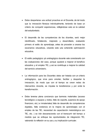 489
 Debe despertarse una actitud proactiva en el Docente, de tal modo
que la innovación florezca individualmente, teniendo de base un
criterio de compartir experiencias, reflejándose esto en la calidad
del estudiantado.
 El desarrollo de las competencias de los dicentes, será mejor
identificado, fortalecido, mejorado y desarrollado, evaluando
primero el estilo de aprendizaje, antes de proceder a crearse los
escenarios educativos, creando esto una coherente optimización
educativa.
 El estilo pedagógico y/o andragógico docente vale considerarlo con
las evaluaciones del caso, porque ayudará a mejorar el beneficio
educativo y el empleo TIC, y así se contribuye a mejorar la calidad
del servicio universitario.
 La información para los Docentes debe ser tratada con un criterio
andragógico, que sirva para orientar, facilitar y despertar la
innovación, de modo que con el tiempo se creen redes de
intercambio docente, se impulse la transferencia y por ende la
transformación.
 Debe tenerse plena conciencia que barreras materiales (acceso
tecnológico a equipos y redes, falta de soporte, ausencia de apoyo
financiero, etc.) e inmateriales( falta de desarrollo de competencias
digitales, falta evidencia en la mejora de aprendizajes con el
empleo de las TIC, necesidad de capacitación metodológica con
TIC, etc. ) se irán desvaneciendo con el transcurrir del tiempo a
medida que se enfoque las oportunidades de integración TIC,
valorando la reflexión en su uso y su implicación curricular.
 