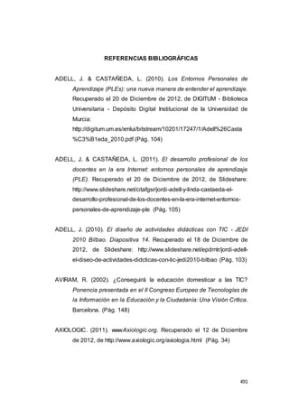 491
REFERENCIAS BIBLIOGRÁFICAS
ADELL, J. & CASTAÑEDA, L. (2010). Los Entornos Personales de
Aprendizaje (PLEs): una nueva manera de entender el aprendizaje.
Recuperado el 20 de Diciembre de 2012, de DIGITUM - Biblioteca
Universitaria - Depósito Digital Institucional de la Universidad de
Murcia:
http://digitum.um.es/xmlui/bitstream/10201/17247/1/Adell%26Casta
%C3%B1eda_2010.pdf (Pág. 104)
ADELL, J. & CASTAÑEDA, L. (2011). El desarrollo profesional de los
docentes en la era Internet: entornos personales de aprendizaje
(PLE). Recuperado el 20 de Diciembre de 2012, de Slideshare:
http://www.slideshare.net/citafgsr/jordi-adell-y-linda-castaeda-el-
desarrollo-profesional-de-los-docentes-en-la-era-internet-entornos-
personales-de-aprendizaje-ple (Pág. 105)
ADELL, J. (2010). El diseño de actividades didácticas con TIC - JEDI
2010 Bilbao. Diapositiva 14. Recuperado el 18 de Diciembre de
2012, de Slideshare: http://www.slideshare.net/epdrntr/jordi-adell-
el-diseo-de-actividades-didcticas-con-tic-jedi2010-bilbao (Pág. 103)
AVIRAM, R. (2002). ¿Conseguirá la educación domesticar a las TIC?
Ponencia presentada en el II Congreso Europeo de Tecnologías de
la Información en la Educación y la Ciudadanía: Una Visión Crítica.
Barcelona. (Pág. 148)
AXIOLOGIC. (2011). www.Axiologic.org. Recuperado el 12 de Diciembre
de 2012, de http://www.axiologic.org/axiologia.html (Pág. 34)
 