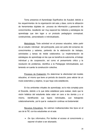 24
Toma presencia el Aprendizaje Significativo de Ausubel, debido a
los requerimientos de la organización del aula y clase, como la utilización
de herramientas digitales de proceso de información y generación de
conocimientos, resultando ser muy especial los métodos y estrategias de
aprendizaje que den lugar a un producto pedagógico conceptual,
constructivista, personalizado e individualizado.
Metodología: Toda actividad en el proceso educativo, debe partir
de un estudio individual del participante, para ser parte del consenso de
conocimientos y saberes, partiendo de la elaboración de trabajos,
actividades y tareas de índole colaborativo. La implementación de
estrategias de aprendizaje en las que se beneficia la autonomía, el trabajo
individual y de cooperación, así como el pensamiento crítico y la
resolución de problemas, identifica a la Pedagogía individualizada, aun
teniendo en cuenta la construcción colectiva.
Procesos de Evaluación: Es determinar la efectividad del modelo
educativo, el mismo que tiene un periodo de duración, para valorar de un
modo sistemático y objetivo, lo que haya sido establecido.
En los ambientes virtuales de aprendizaje, es lo más complejo para
el Docente, debido a lo que debe establecer para evaluar, dado que la
visión holística del estudiante debe estar en cara a los demás y a sí
mismo, identificando sus logros individuales, aun trabajando
colaborativamente, por lo que la evaluación continua es fundamental.
Recursos Educativos: Se estiman multisensoriales tres tipos en el
uso de la TIC con los estudiantes en el aula:
 De tipo informativo, Por facilitar el acceso al conocimiento y
exponer el saber a ser alcanzado.
 
