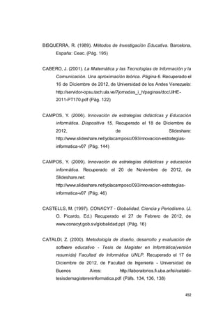 492
BISQUERRA, R. (1989). Métodos de Investigación Educativa. Barcelona,
España: Ceac. (Pág. 195)
CABERO, J. (2001). La Matemática y las Tecnologías de Información y la
Comunicación. Una aproximación teórica. Página 6. Recuperado el
16 de Diciembre de 2012, de Universidad de los Andes Venezuela:
http://servidor-opsu.tach.ula.ve/7jornadas_i_h/paginas/doc/JIHE-
2011-PT170.pdf (Pág. 122)
CAMPOS, Y. (2006). Innovación de estrategias didácticas y Educación
informática. Diapositiva 15. Recuperado el 18 de Diciembre de
2012, de Slideshare:
http://www.slideshare.net/yolacamposc/093innovacion-estrategias-
informatica-v07 (Pág. 144)
CAMPOS, Y. (2009). Innovación de estrategias didácticas y educación
informática. Recuperado el 20 de Noviembre de 2012, de
Slideshare.net:
http://www.slideshare.net/yolacamposc/093innovacion-estrategias-
informatica-v07 (Pág. 46)
CASTELLS, M. (1997). CONACYT - Globalidad, Ciencia y Periodismo. (J.
O. Picardo, Ed.) Recuperado el 27 de Febrero de 2012, de
www.conacyt.gob.sv/globalidad.ppt (Pág. 16)
CATALDI, Z. (2000). Metodología de diseño, desarrollo y evaluación de
software educativo - Tesis de Magister en Informática(versión
resumida) Facultad de Informática UNLP. Recuperado el 17 de
Diciembre de 2012, de Facultad de Ingeniería - Universidad de
Buenos Aires: http://laboratorios.fi.uba.ar/lsi/cataldi-
tesisdemagistereninformatica.pdf (Páfs. 134, 136, 138)
 
