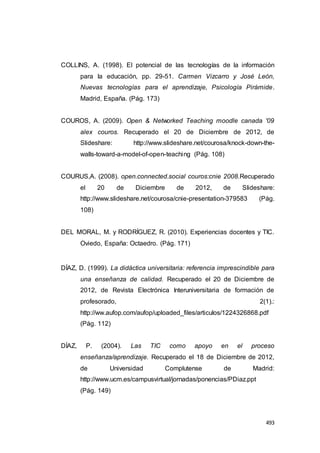 493
COLLINS, A. (1998). El potencial de las tecnologías de la información
para la educación, pp. 29-51. Carmen Vizcarro y José León,
Nuevas tecnologías para el aprendizaje, Psicología Pirámide.
Madrid, España. (Pág. 173)
COUROS, A. (2009). Open & Networked Teaching moodle canada '09
alex couros. Recuperado el 20 de Diciembre de 2012, de
Slideshare: http://www.slideshare.net/courosa/knock-down-the-
walls-toward-a-model-of-open-teaching (Pág. 108)
COURUS,A. (2008). open.connected.social couros:cnie 2008.Recuperado
el 20 de Diciembre de 2012, de Slideshare:
http://www.slideshare.net/courosa/cnie-presentation-379583 (Pág.
108)
DEL MORAL, M. y RODRÍGUEZ, R. (2010). Experiencias docentes y TIC.
Oviedo, España: Octaedro. (Pág. 171)
DÍAZ, D. (1999). La didáctica universitaria: referencia imprescindible para
una enseñanza de calidad. Recuperado el 20 de Diciembre de
2012, de Revista Electrónica Interuniversitaria de formación de
profesorado, 2(1).:
http://ww.aufop.com/aufop/uploaded_files/articulos/1224326868.pdf
(Pág. 112)
DÍAZ, P. (2004). Las TIC como apoyo en el proceso
enseñanza/aprendizaje. Recuperado el 18 de Diciembre de 2012,
de Universidad Complutense de Madrid:
http://www.ucm.es/campusvirtual/jornadas/ponencias/PDiaz.ppt
(Pág. 149)
 