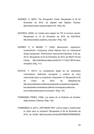 494
DOWNES, S. (2007). The Recognition Factor. Recuperado el 20 de
Diciembre de 2012, de stephen web Stephen Downes:
http://www.downes.ca/presentation/133 (Pág. 93)
EDUTEKA. (2008). Un modelo para integrar las TIC al currículo escolar.
Recuperado el 19 de Diciembre de 2012, de EDUTEKA:
http://www.eduteka.org/tema_mes.php3 (Pág. 152)
ERTMER, P. & NEWBY, T. (1993). Behaviorism, cognitivism,
constructivism: Comparing critical features from an instructional
design perspective. Performance Improvement Quarterly, 6 (4), pp.
50-72. Recuperado el 20 de Diciembre de 2012, de WILEY On line
Library: http://onlinelibrary.wiley.com/doi/10.1111/piq.1993.6.issue-
4/issuetoc (Pág. 111)
ESTEVE, F. (2011). La competencia digital de los estudiantes
universitarios: Definición conceptual y análisis de cinco
instrumentos para su evaluación. Diapositiva 13. Recuperado el 30
de Enero de 2012, de Slideshare.net:
http://www.slideshare.net/francescesteve/la-competencia-digital-de-
los-estudiantes-universitarios-definicin-conceptual-y-anlisis-de-
cinco-instrumentos-para-su-evaluacin (Pág. 170)
FERNÁNDEZ PÉREZ. (1995). Las tareas de la Profesión de Enseñar.
Siglo veintiuno Editores. (Pág. 135)
FERNÁNDEZ, N. (2011). SOFTWARE ERP: ¿Cómo elegir e implementar
el mejor para su empresa? Recuperado el 28 de Diciembre de
2012, de Scribd: http://es.scribd.com/doc/59758082/FERNANDEZ-
 