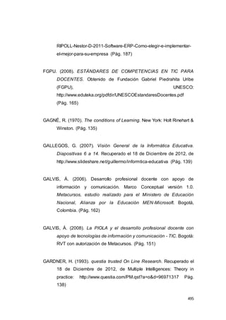 495
RIPOLL-Nestor-D-2011-Software-ERP-Como-elegir-e-implementar-
el-mejor-para-su-empresa (Pág. 187)
FGPU. (2008). ESTÁNDARES DE COMPETENCIAS EN TIC PARA
DOCENTES. Obtenido de Fundación Gabriel Piedrahita Uribe
(FGPU), UNESCO:
http://www.eduteka.org/pdfdir/UNESCOEstandaresDocentes.pdf
(Pág. 165)
GAGNÉ, R. (1970). The conditions of Learning. New York: Holt Rinehart &
Winston. (Pág. 135)
GALLEGOS, G. (2007). Visión General de la Informática Educativa.
Diapositivas 6 a 14. Recuperado el 18 de Diciembre de 2012, de
http://www.slideshare.net/guillermo/informtica-educativa (Pág. 139)
GALVIS, Á. (2006). Desarrollo profesional docente con apoyo de
información y comunicación. Marco Conceptual versión 1.0.
Metacursos, estudio realizado para el Ministero de Educación
Nacional, Alianza por la Educación MEN-Microsoft. Bogotá,
Colombia. (Pág. 162)
GALVIS, Á. (2008). La PIOLA y el desarrollo profesional docente con
apoyo de tecnologías de información y comunicación - TIC. Bogotá:
RVT con autorización de Metacursos. (Pág. 151)
GARDNER, H. (1993). questia trusted On Line Research. Recuperado el
18 de Diciembre de 2012, de Multiple Intelligences: Theory in
practice: http://www.questia.com/PM.qst?a=o&d=96971317 Pág.
138)
 