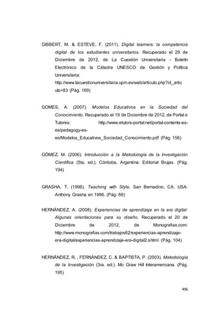 496
GISBERT, M. & ESTEVE, F. (2011). Digital learners: la competencia
digital de los estudiantes universitarios. Recuperado el 29 de
Diciembre de 2012, de La Cuestión Universitaria - Boletín
Electrónico de la Cátedra UNESCO de Gestión y Política
Universitaria:
http://www.lacuestionuniversitaria.upm.es/web/articulo.php?id_artic
ulo=83 (Pág. 169)
GOMES, A. (2007). Modelos Educativos en la Sociedad del
Conocimiento. Recuperado el 19 de Diciembre de 2012, de Portal e
Tutores: http://www.etutors-portal.net/portal-contents-es-
es/pedagogy-es-
es/Modelos_Educativos_Sociedad_Conocimiento.pdf (Pág. 156)
GÓMEZ, M. (2006). Introducción a la Metodología de la Investigación
Científica (5ta. ed.). Córdoba, Argentina: Editorial Brujas. (Pág.
194)
GRASHA, T. (1996). Teaching with Style. San Bernadino, CA, USA:
Anthony Grasha en 1996. (Pág. 66)
HERNÁNDEZ, A. (2008). Experiencias de aprendizaje en la era digital:
Algunas orientaciones para su diseño. Recuperado el 20 de
Diciembre de 2012, de Monografias.com:
http://www.monografias.com/trabajos62/experiencias-aprendizaje-
era-digital/experiencias-aprendizaje-era-digital2.shtml (Pág. 104)
HERNÁNDEZ, R. , FERNÁNDEZ, C. & BAPTISTA, P. (2003). Metodología
de la Investigación (3ra. ed.). Mc Graw Hill Interamericana. (Pág.
195)
 