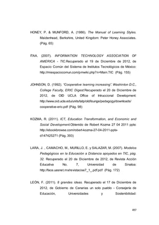 497
HONEY, P. & MUNFORD, A. (1986). The Manual of Learning Styles.
Maidenhead, Berkshire, United Kingdom: Peter Honey Associates.
(Pág. 65)
ITAA. (2007). INFORMATION TECHNOLOGY ASSOCIATION OF
AMERICA - TIC.Recuperado el 19 de Diciembre de 2012, de
Espacio Común del Sistema de Institutos Tecnológicos de México:
http://miespaciocomun.com/pmwiki.php?n=Main.TIC (Pág. 155)
JOHNSON, D. (1992). “Cooperative learning increasing”. Washinton D.C.,
College Faculty, ERIC Digest.Recuperado el 20 de Diciembre de
2012, de OID UCLA Office of Intruccional Development:
http://www.oid.ucla.edu/units/tatp/old/lounge/pedagogy/downloads/
cooperative-eric.pdf (Pág. 98)
KOZMA, R. (2011). ICT, Education Transformation, and Economic and
Social Development.Obtenido de Robert Kozma 27 04 2011 pptx:
http://ebookbrowse.com/robert-kozma-27-04-2011-pptx-
d147425271 (Pág. 393)
LARA, J. , CAMACHO, M., MURILLO, E. y SALAZAR, M. (2007). Modelos
Pedagógicos en la Educación a Distancia apoyados en TIC, pág.
32. Recuperado el 20 de Diciembre de 2012, de Revista Acción
Educativa No. 7, Universidad de Sinaloa:
http://face.uasnet.mx/revistacise7_1_.pdf.pdf (Pág. 172)
LEÓN, F. (2011). 8 grandes ideas. Recuperado el 17 de Diciembre de
2012, de Gobierno de Canarias un solo pueblo - Consejería de
Educación, Universidades y Sostenibilidad:
 