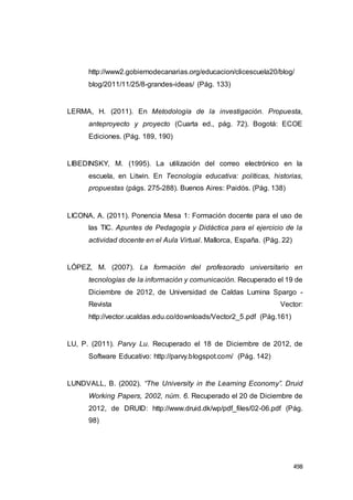 498
http://www2.gobiernodecanarias.org/educacion/clicescuela20/blog/
blog/2011/11/25/8-grandes-ideas/ (Pág. 133)
LERMA, H. (2011). En Metodología de la investigación. Propuesta,
anteproyecto y proyecto (Cuarta ed., pág. 72). Bogotá: ECOE
Ediciones. (Pág. 189, 190)
LIBEDINSKY, M. (1995). La utilización del correo electrónico en la
escuela, en Litwin. En Tecnología educativa: políticas, historias,
propuestas (págs. 275-288). Buenos Aires: Paidós. (Pág. 138)
LICONA, A. (2011). Ponencia Mesa 1: Formación docente para el uso de
las TIC. Apuntes de Pedagogía y Didáctica para el ejercicio de la
actividad docente en el Aula Virtual. Mallorca, España. (Pág. 22)
LÓPEZ, M. (2007). La formación del profesorado universitario en
tecnologías de la información y comunicación. Recuperado el 19 de
Diciembre de 2012, de Universidad de Caldas Lumina Spargo -
Revista Vector:
http://vector.ucaldas.edu.co/downloads/Vector2_5.pdf (Pág.161)
LU, P. (2011). Parvy Lu. Recuperado el 18 de Diciembre de 2012, de
Software Educativo: http://parvy.blogspot.com/ (Pág. 142)
LUNDVALL, B. (2002). “The University in the Learning Economy”. Druid
Working Papers, 2002, núm. 6. Recuperado el 20 de Diciembre de
2012, de DRUID: http://www.druid.dk/wp/pdf_files/02-06.pdf (Pág.
98)
 